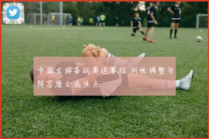 中国女排备战奥运赛程 训练调整与阵容磨合成焦点