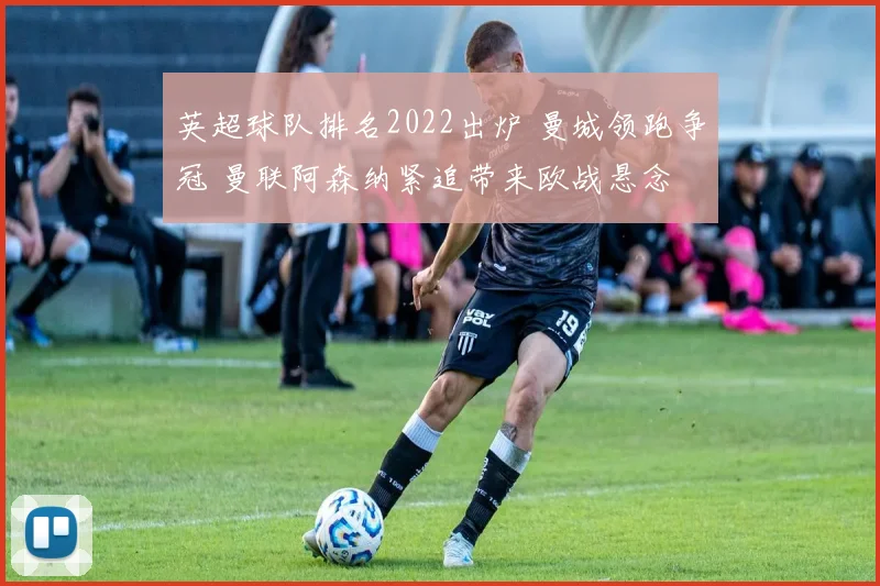英超球队排名2022出炉 曼城领跑争冠 曼联阿森纳紧追带来欧战悬念
