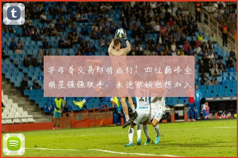 字母哥交易即将成行!四位巅峰全明星强强联手,米德尔顿也想加入_热火_1_NBA