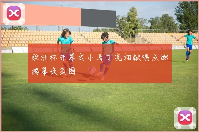 欧洲杯开幕式小马丁亮相献唱点燃揭幕夜氛围