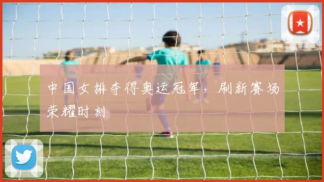 中国女排夺得奥运冠军,刷新赛场荣耀时刻