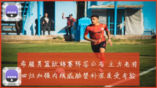希腊男篮欧锦赛阵容公布 主力老将回归加强内线威胁替补深度受考验