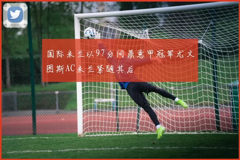 国际米兰以97分问鼎意甲冠军尤文图斯AC米兰紧随其后