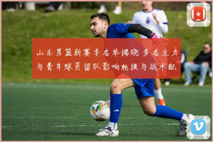 山东男篮新赛季名单揭晓 多名主力与青年球员留队影响轮换与战术配置