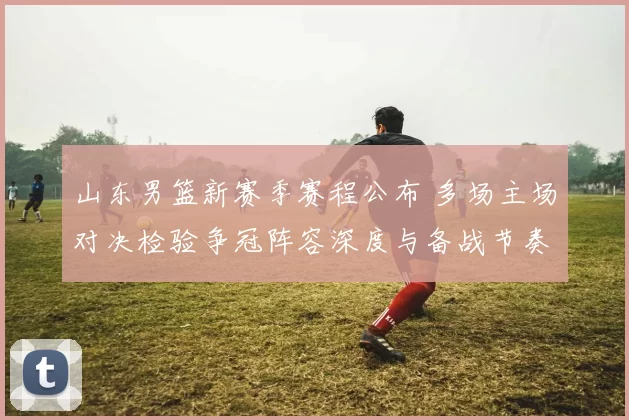 山东男篮新赛季赛程公布 多场主场对决检验争冠阵容深度与备战节奏