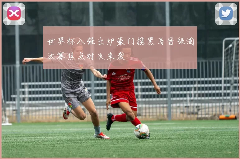 世界杯八强出炉豪门携黑马晋级淘汰赛焦点对决来袭