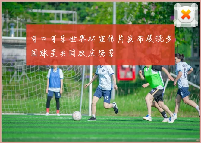 可口可乐世界杯宣传片发布展现多国球星共同欢庆场景