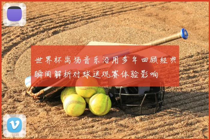 世界杯离场音乐沿用多年回顾经典瞬间解析对球迷观赛体验影响