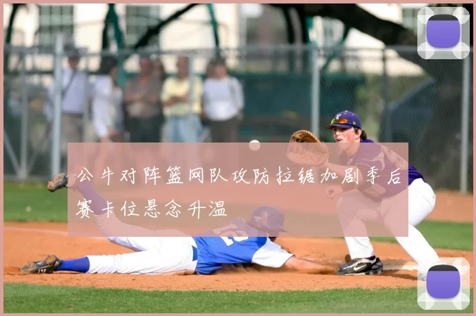 公牛对阵篮网队攻防拉锯加剧季后赛卡位悬念升温