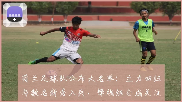 荷兰足球队公布大名单：主力回归与数名新秀入列，锋线组合成关注焦点
