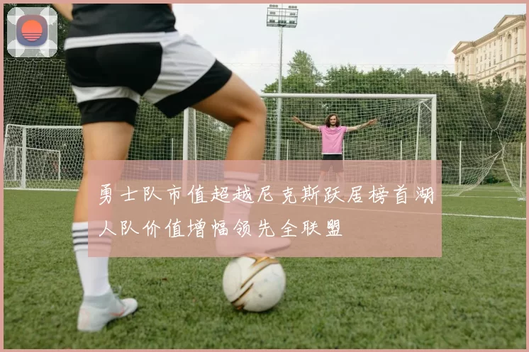 勇士队市值超越尼克斯跃居榜首湖人队价值增幅领先全联盟