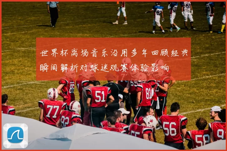 世界杯离场音乐沿用多年回顾经典瞬间解析对球迷观赛体验影响