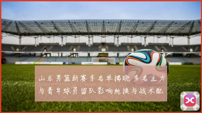 山东男篮新赛季名单揭晓 多名主力与青年球员留队影响轮换与战术配置