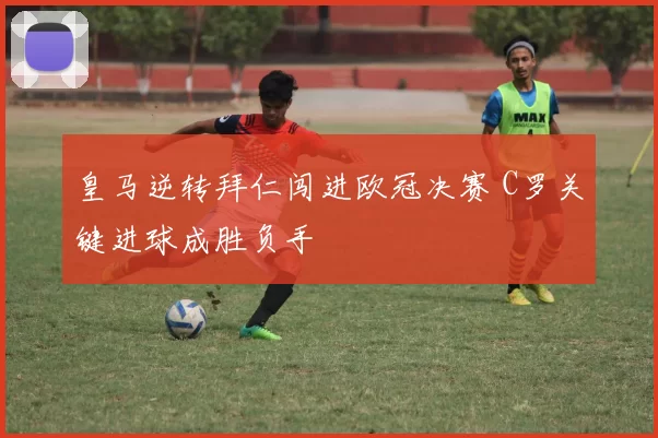 皇马逆转拜仁闯进欧冠决赛 C罗关键进球成胜负手