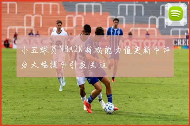 小丑球员NBA2K游戏能力值更新中评分大幅提升引发关注