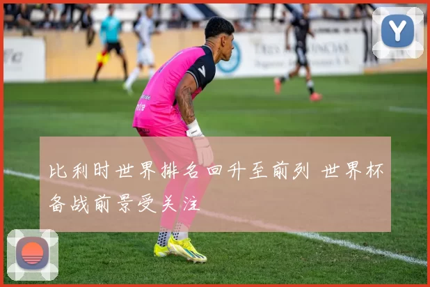 比利时世界排名回升至前列 世界杯备战前景受关注