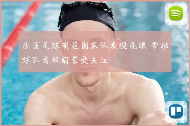 法国足球明星国家队表现亮眼 带动球队晋级前景受关注