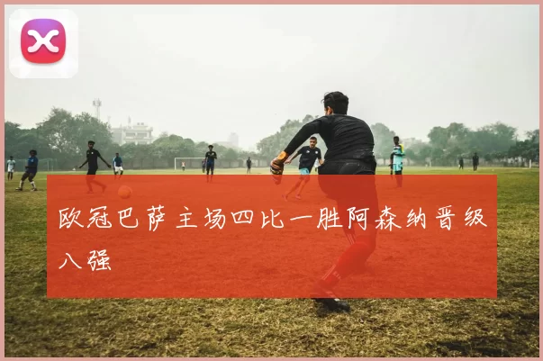 欧冠巴萨主场四比一胜阿森纳晋级八强