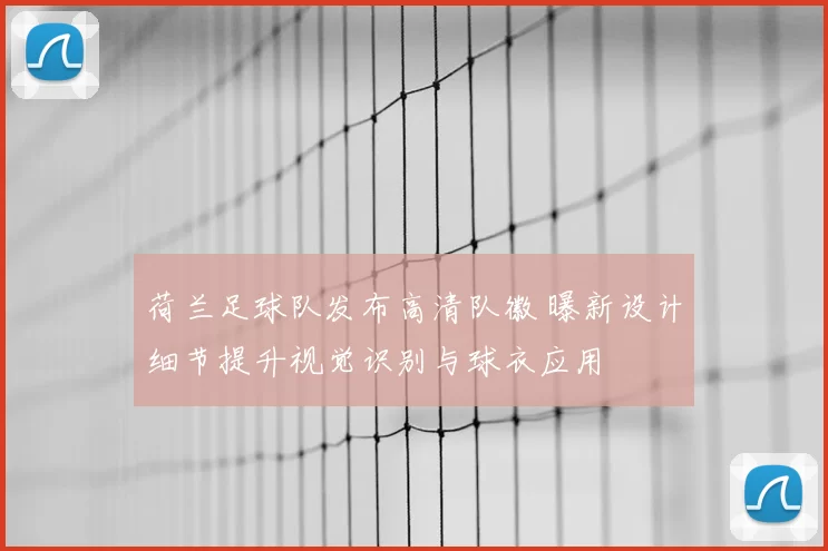 荷兰足球队发布高清队徽 曝新设计细节提升视觉识别与球衣应用