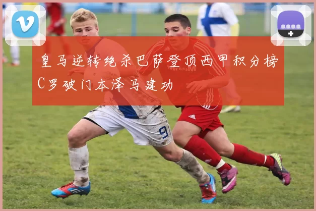 皇马逆转绝杀巴萨登顶西甲积分榜C罗破门本泽马建功