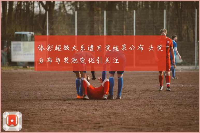 体彩超级大乐透开奖结果公布 头奖分布与奖池变化引关注