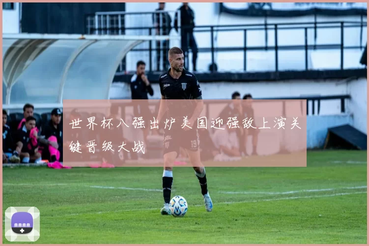 世界杯八强出炉美国迎强敌上演关键晋级大战