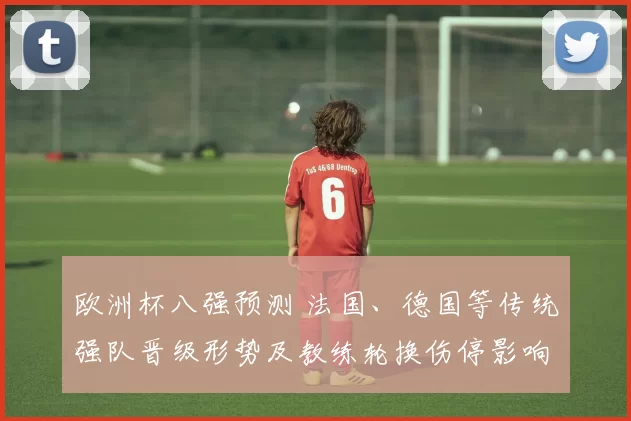 欧洲杯八强预测 法国、德国等传统强队晋级形势及教练轮换伤停影响